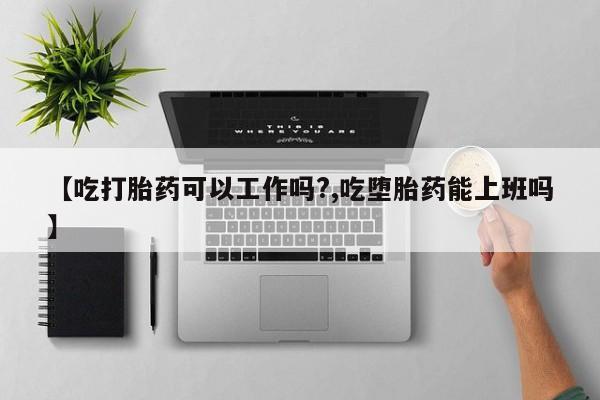 买流产药的联系方式【吃打胎药可以工作吗?,吃堕胎药能上班吗】