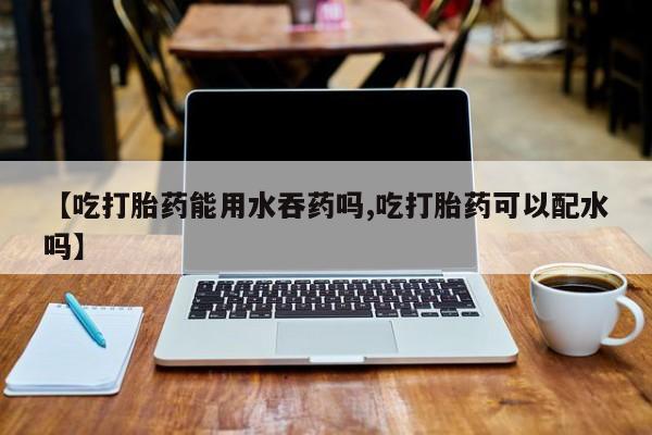 买流产药的联系方式【吃打胎药能用水吞药吗,吃打胎药可以配水吗】