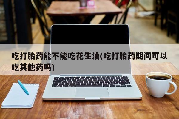 买流产药的联系方式吃打胎药能不能吃花生油(吃打胎药期间可以吃其他药吗)