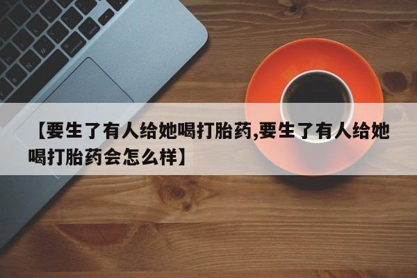 买流产药的联系方式【要生了有人给她喝打胎药,要生了有人给她喝打胎药会怎么样】