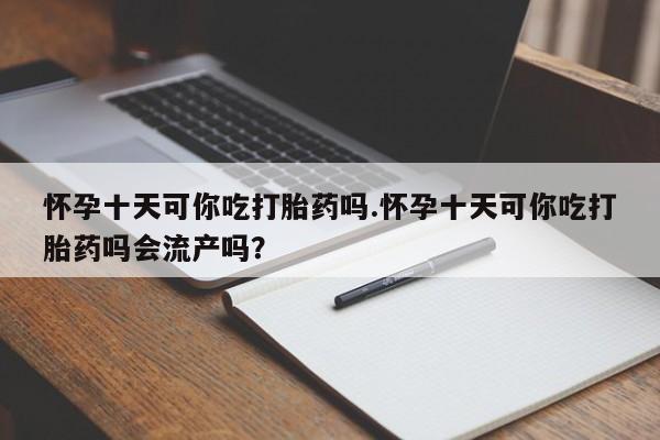 买流产药的联系方式怀孕十天可你吃打胎药吗.怀孕十天可你吃打胎药吗会流产吗？