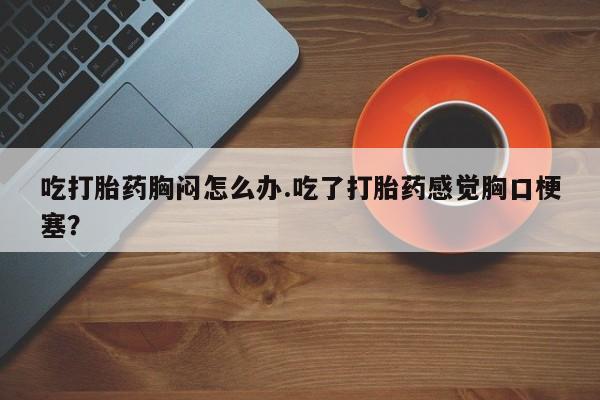 买流产药的联系方式吃打胎药胸闷怎么办.吃了打胎药感觉胸口梗塞？