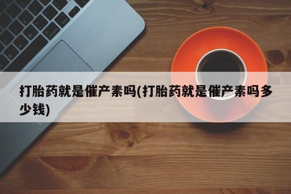 买流产药的联系方式打胎药就是催产素吗(打胎药就是催产素吗多少钱)