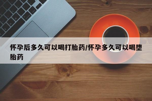 买流产药的联系方式怀孕后多久可以喝打胎药/怀孕多久可以喝堕胎药