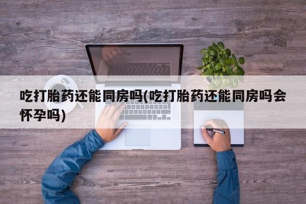 买流产药的联系方式吃打胎药还能同房吗(吃打胎药还能同房吗会怀孕吗)