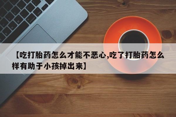 买流产药的联系方式【吃打胎药怎么才能不恶心,吃了打胎药怎么样有助于小孩掉出来】