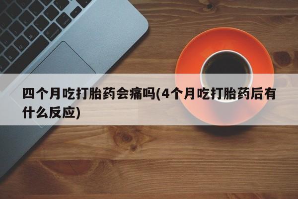 买流产药的联系方式四个月吃打胎药会痛吗(4个月吃打胎药后有什么反应)