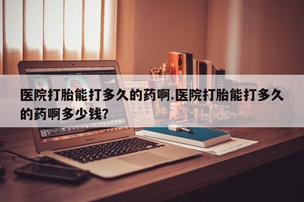 买流产药的联系方式医院打胎能打多久的药啊.医院打胎能打多久的药啊多少钱？