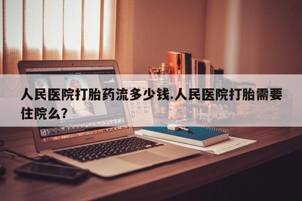 买流产药的联系方式人民医院打胎药流多少钱.人民医院打胎需要住院么？