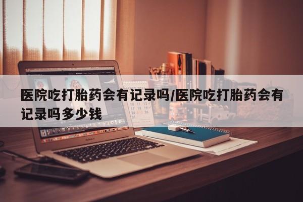 买流产药的联系方式医院吃打胎药会有记录吗/医院吃打胎药会有记录吗多少钱