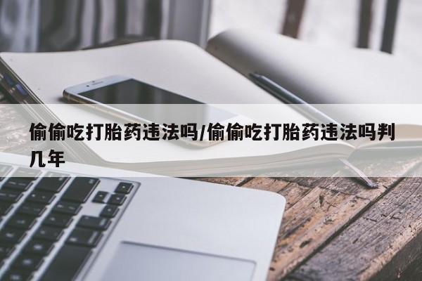 买流产药的联系方式偷偷吃打胎药违法吗/偷偷吃打胎药违法吗判几年