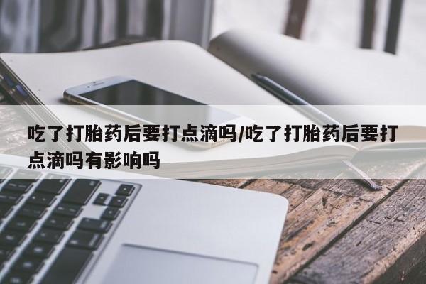 买流产药的联系方式吃了打胎药后要打点滴吗/吃了打胎药后要打点滴吗有影响吗