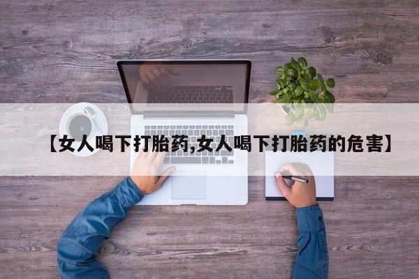 买流产药的联系方式【女人喝下打胎药,女人喝下打胎药的危害】
