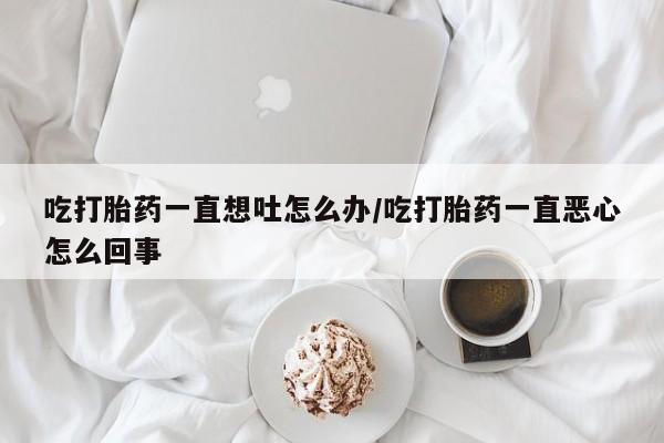 买流产药的联系方式吃打胎药一直想吐怎么办/吃打胎药一直恶心怎么回事