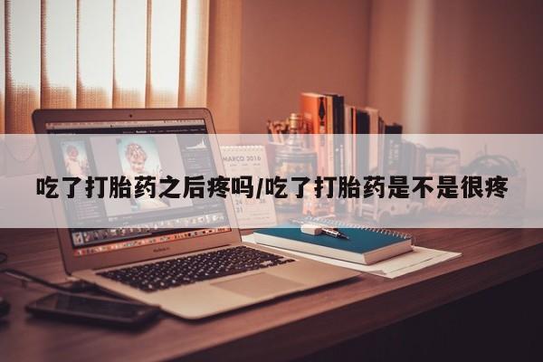 买流产药的联系方式吃了打胎药之后疼吗/吃了打胎药是不是很疼