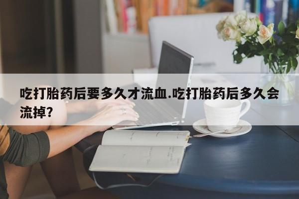 买流产药的联系方式吃打胎药后要多久才流血.吃打胎药后多久会流掉？