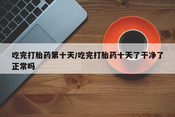 买流产药的联系方式吃完打胎药第十天/吃完打胎药十天了干净了正常吗