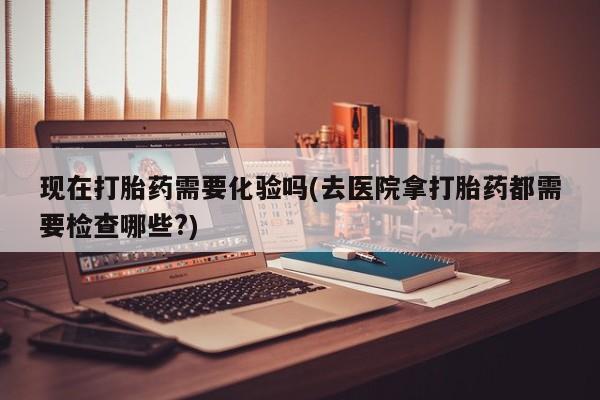 买流产药的联系方式现在打胎药需要化验吗(去医院拿打胎药都需要检查哪些?)