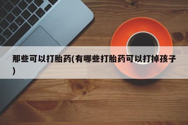 买流产药的联系方式那些可以打胎药(有哪些打胎药可以打掉孩子)
