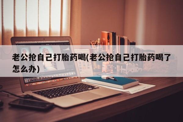 买流产药的联系方式老公抢自己打胎药喝(老公抢自己打胎药喝了怎么办)