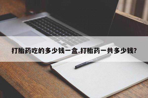 买流产药的联系方式打胎药吃的多少钱一盒.打胎药一共多少钱？
