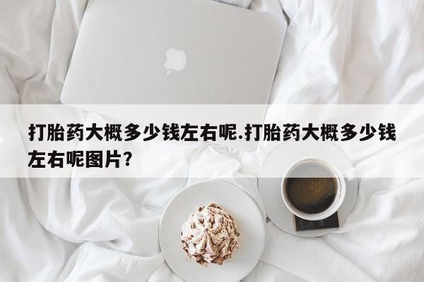 买流产药的联系方式打胎药大概多少钱左右呢.打胎药大概多少钱左右呢图片？
