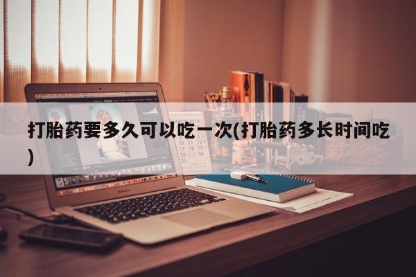 买流产药的联系方式打胎药要多久可以吃一次(打胎药多长时间吃)
