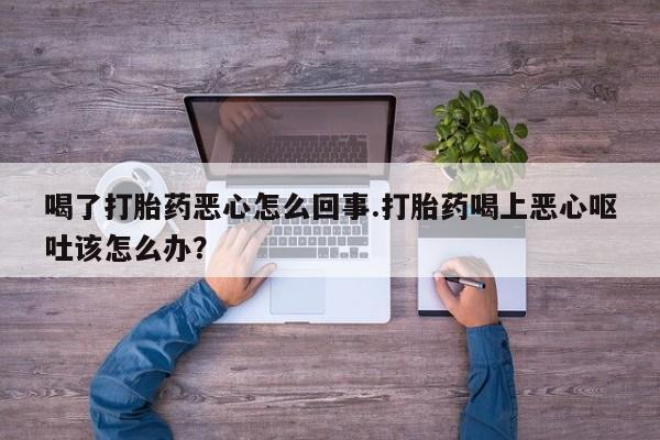 买流产药的联系方式喝了打胎药恶心怎么回事.打胎药喝上恶心呕吐该怎么办？