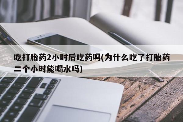 买流产药的联系方式吃打胎药2小时后吃药吗(为什么吃了打胎药二个小时能喝水吗)
