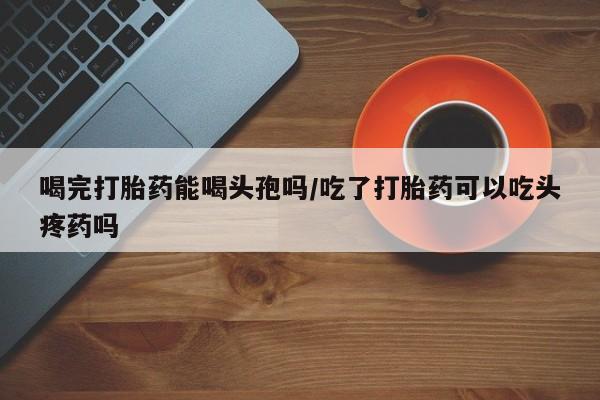 买流产药的联系方式喝完打胎药能喝头孢吗/吃了打胎药可以吃头疼药吗