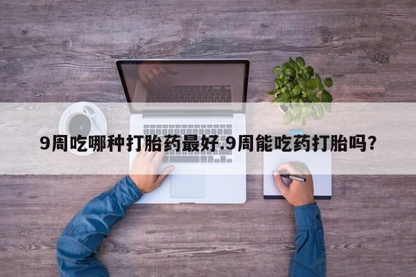 买流产药的联系方式9周吃哪种打胎药最好.9周能吃药打胎吗？