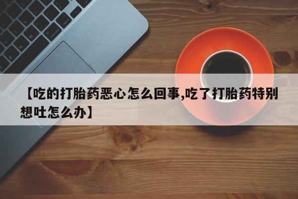 买流产药的联系方式【吃的打胎药恶心怎么回事,吃了打胎药特别想吐怎么办】