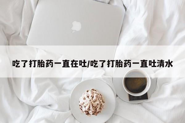 买流产药的联系方式吃了打胎药一直在吐/吃了打胎药一直吐清水