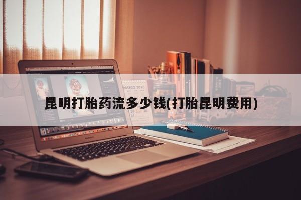 买流产药的联系方式昆明打胎药流多少钱(打胎昆明费用)