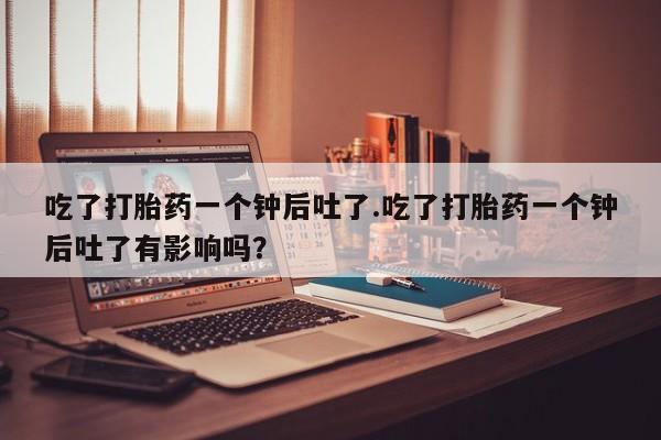 买流产药的联系方式吃了打胎药一个钟后吐了.吃了打胎药一个钟后吐了有影响吗？