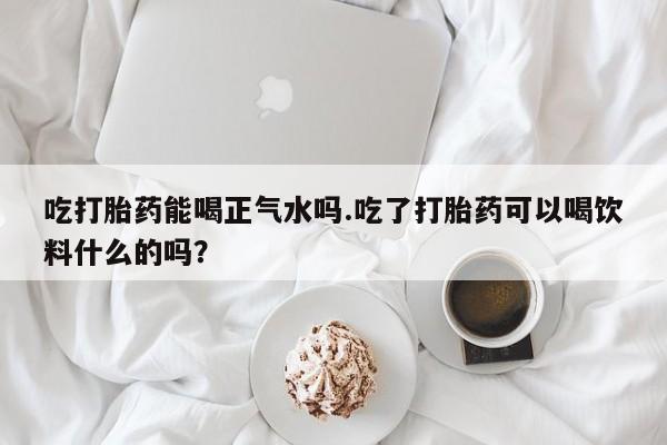 买流产药的联系方式吃打胎药能喝正气水吗.吃了打胎药可以喝饮料什么的吗？