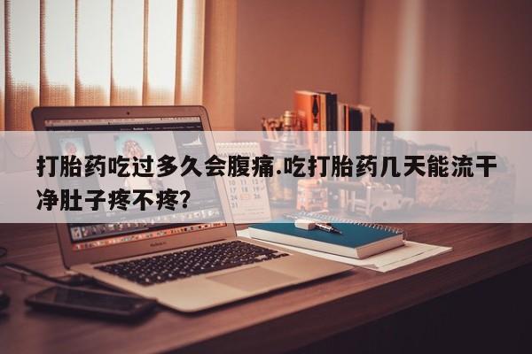 买流产药的联系方式打胎药吃过多久会腹痛.吃打胎药几天能流干净肚子疼不疼？
