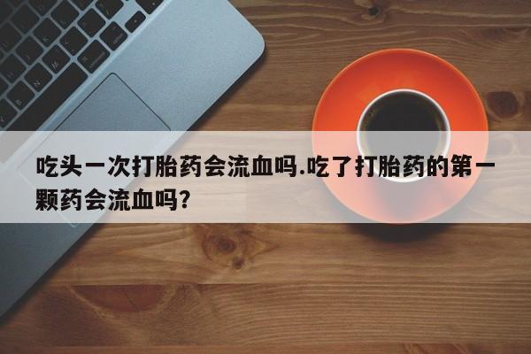 买流产药的联系方式吃头一次打胎药会流血吗.吃了打胎药的第一颗药会流血吗？