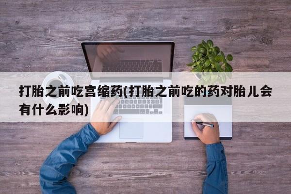 买流产药的联系方式打胎之前吃宫缩药(打胎之前吃的药对胎儿会有什么影响)