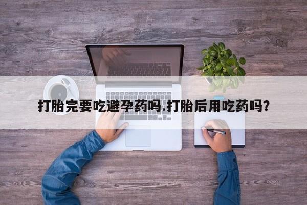 买流产药的联系方式打胎完要吃避孕药吗.打胎后用吃药吗？