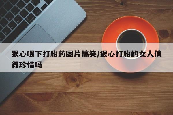 买流产药的联系方式狠心喂下打胎药图片搞笑/狠心打胎的女人值得珍惜吗