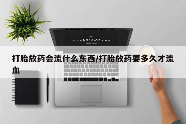 买流产药的联系方式打胎放药会流什么东西/打胎放药要多久才流血