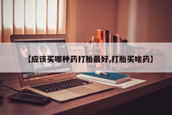 买流产药的联系方式【应该买哪种药打胎最好,打胎买啥药】
