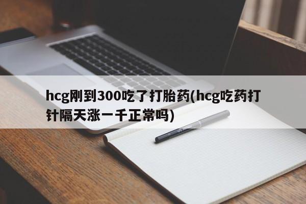 买流产药的联系方式hcg刚到300吃了打胎药(hcg吃药打针隔天涨一千正常吗)