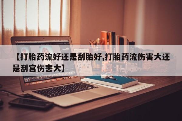 买流产药的联系方式【打胎药流好还是刮胎好,打胎药流伤害大还是刮宫伤害大】