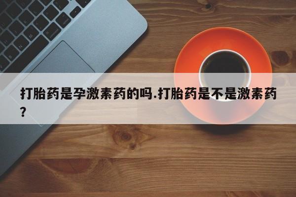 买流产药的联系方式打胎药是孕激素药的吗.打胎药是不是激素药？