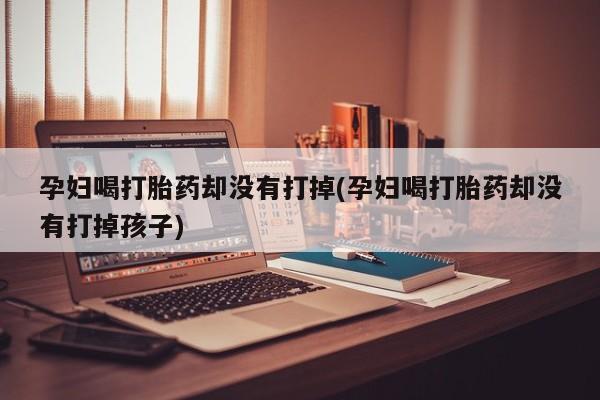 买流产药的联系方式孕妇喝打胎药却没有打掉(孕妇喝打胎药却没有打掉孩子)