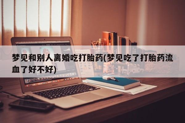 买流产药的联系方式梦见和别人离婚吃打胎药(梦见吃了打胎药流血了好不好)