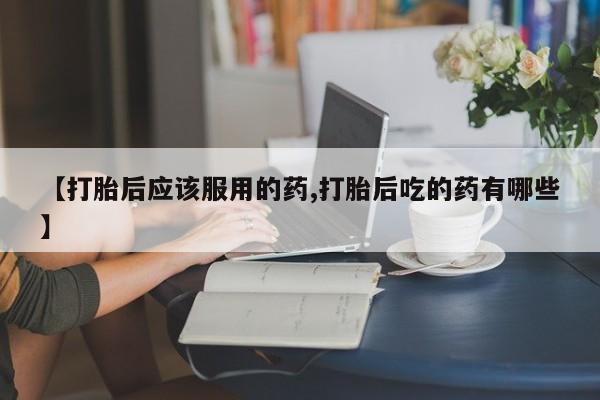 买流产药的联系方式【打胎后应该服用的药,打胎后吃的药有哪些】