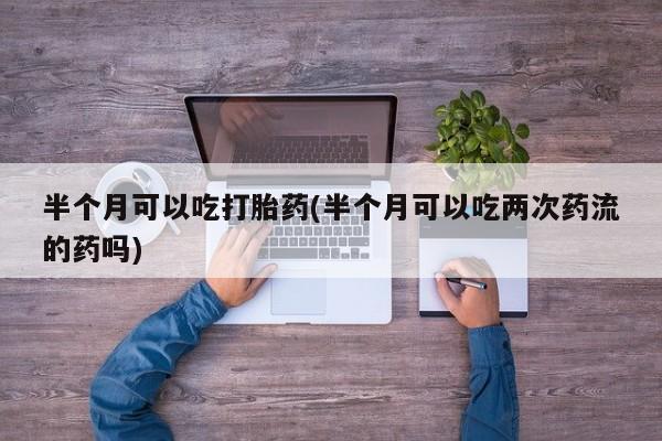 买流产药的联系方式半个月可以吃打胎药(半个月可以吃两次药流的药吗)